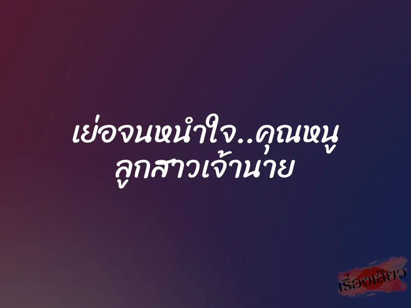 เย่อจนหนำใจ..คุณหนู ลูกสาวเจ้านาย