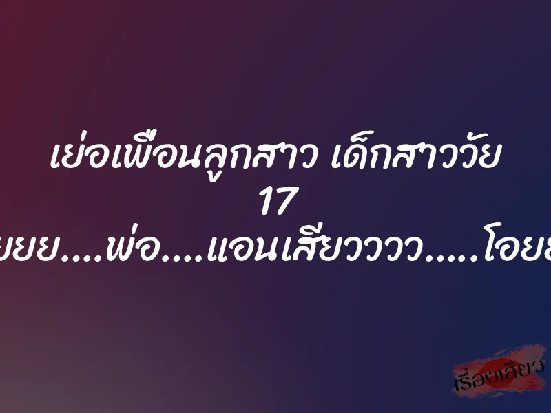 เย่อเพื่อนลูกสาว เด็กสาววัย 17 “อูยยย….พ่อ….แอนเสียวววว…..โอยยย”