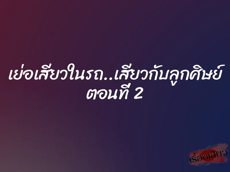 เย่อเสียวในรถ..เสียวกับลูกศิษย์ ตอนที่ 2