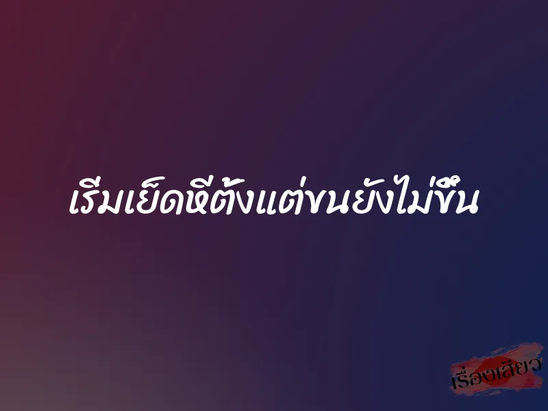 เริ่มเย็ดหีตั้งแต่ขนยังไม่ขึ้น