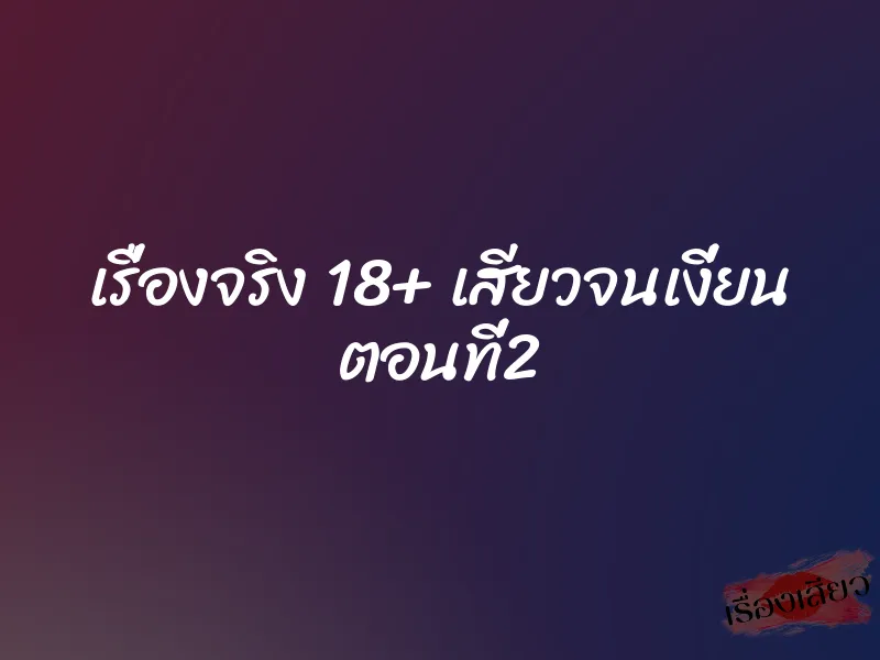 เรื่องจริง 18+ เสียวจนเงี่ยน ตอนที่2