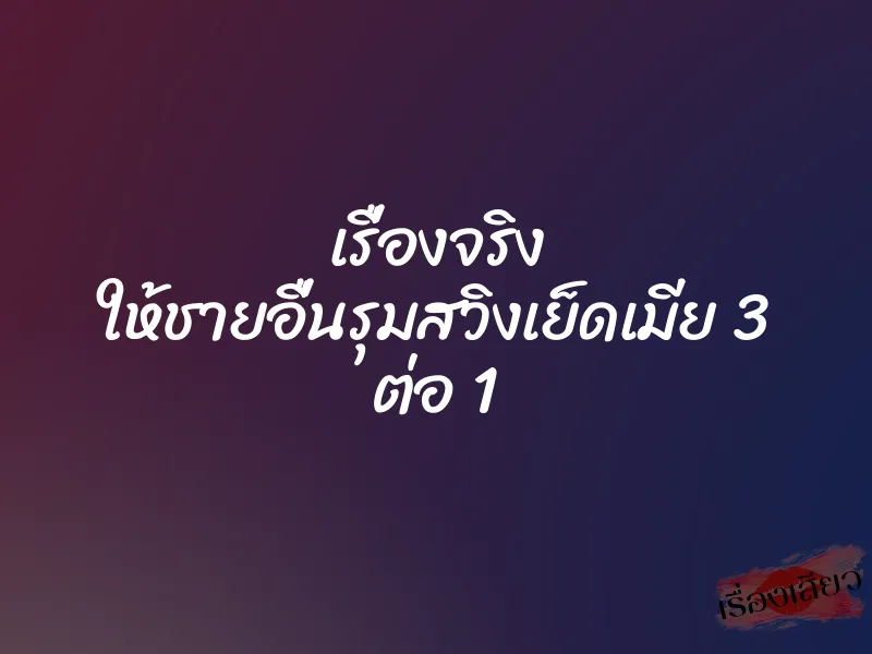 เรื่องจริง ให้ชายอื่นรุมสวิงเย็ดเมีย 3 ต่อ 1