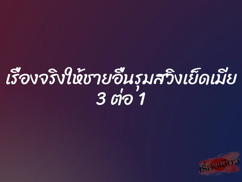เรื่องจริงให้ชายอื่นรุมสวิงเย็ดเมีย 3 ต่อ 1