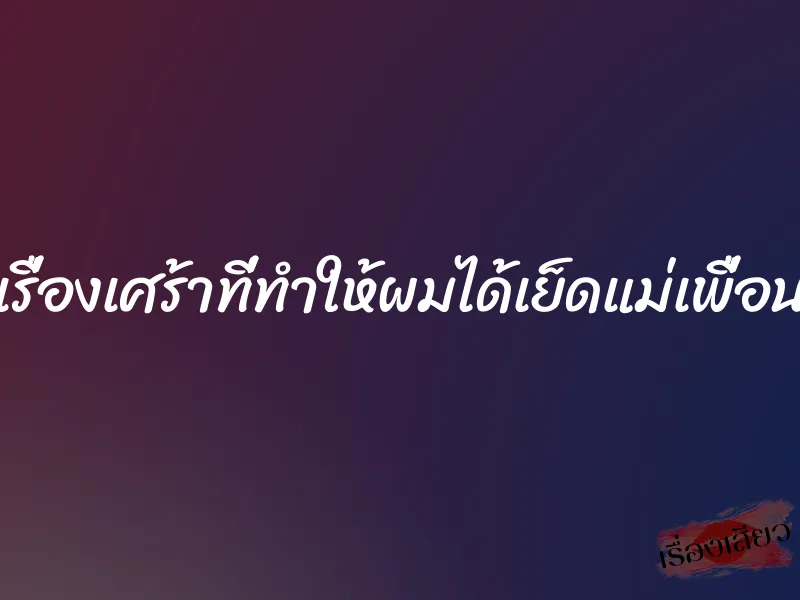 เรื่องเศร้าที่ทำให้ผมได้เย็ดแม่เพื่อน