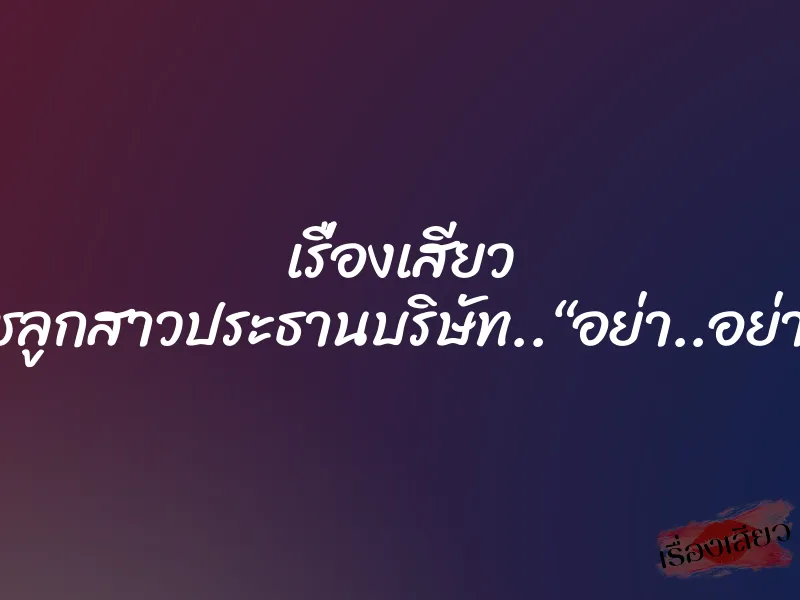เรื่องเสียว สาวไฮโซ..นุชลูกสาวประธานบริษัท..“อย่า..อย่าทำฉันเลย..”