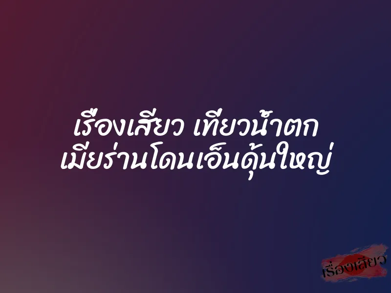 เรื่องเสียว เที่ยวน้ำตก เมียร่านโดนเอ็นดุ้นใหญ่