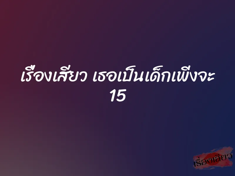 เรื่องเสียว เธอเป็นเด็กเพิ่งจะ 15