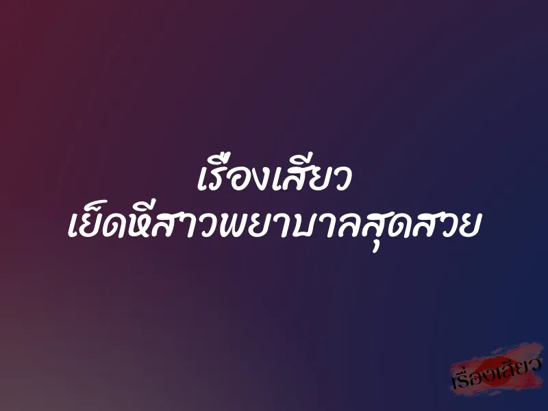 เรื่องเสียว เย็ดหีสาวพยาบาลสุดสวย