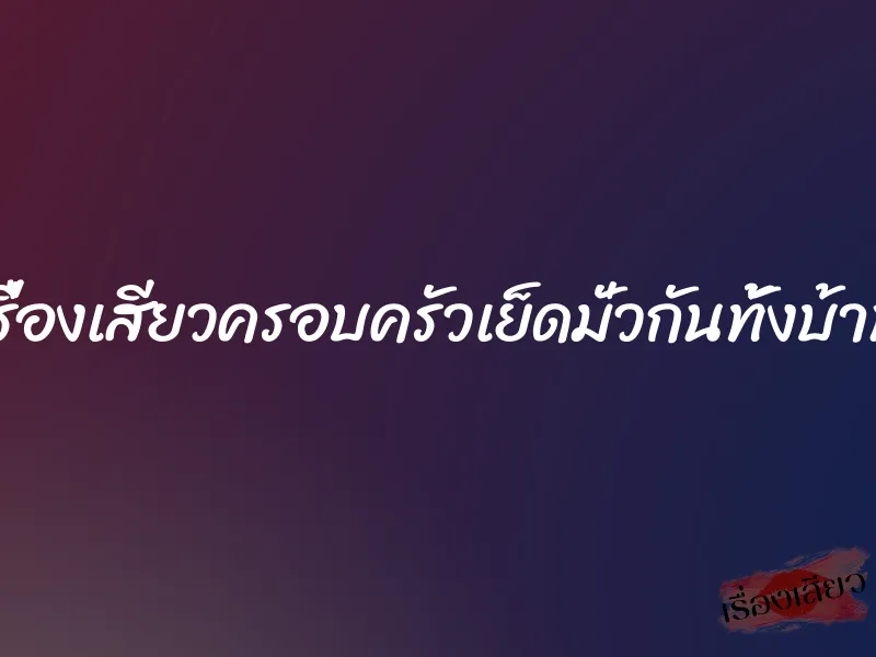 เรื่องเสียวครอบครัวเย็ดมั่วกันทั้งบ้าน
