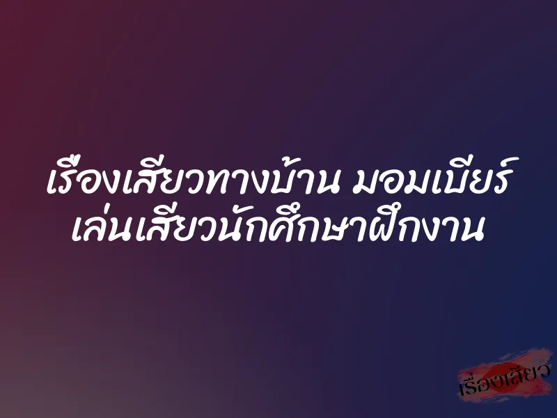 เรื่องเสียวทางบ้าน มอมเบียร์ เล่นเสียวนักศึกษาฝึกงาน