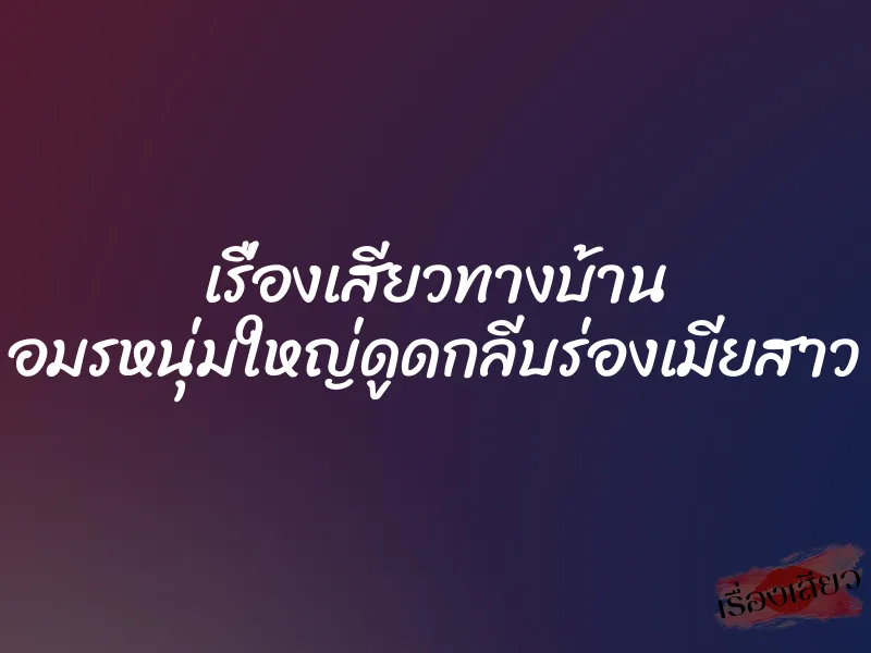 เรื่องเสียวทางบ้าน อมรหนุ่มใหญ่ดูดกลีบร่องเมียสาว