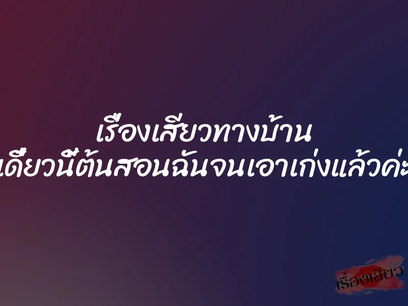 เรื่องเสียวทางบ้าน เดี๋ยวนี้ต้นสอนฉันจนเอาเก่งแล้วค่ะ
