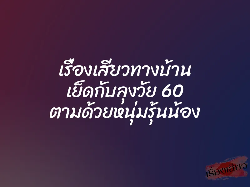 เรื่องเสียวทางบ้าน เย็ดกับลุงวัย 60 ตามด้วยหนุ่มรุ้นน้อง
