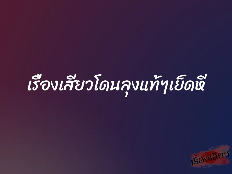 เรื่องเสียวโดนลุงแท้ๆเย็ดหี