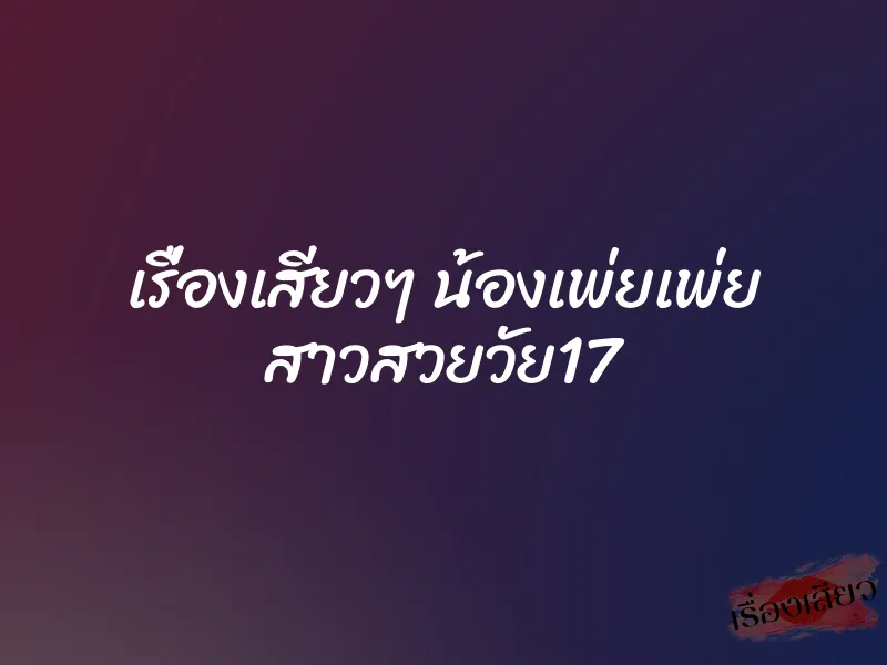 เรื่องเสียวๆ น้องเพ่ยเพ่ย สาวสวยวัย17