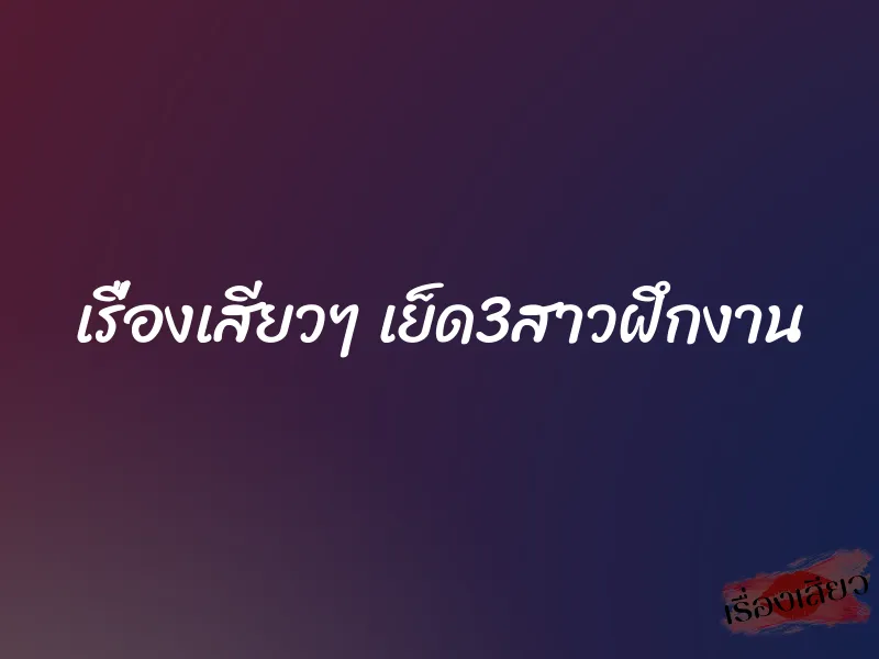 เรื่องเสียวๆ เย็ด3สาวฝึกงาน