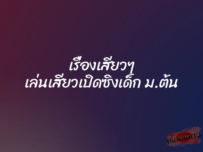 เรื่องเสียวๆ เล่นเสียวเปิดซิงเด็ก ม.ต้น