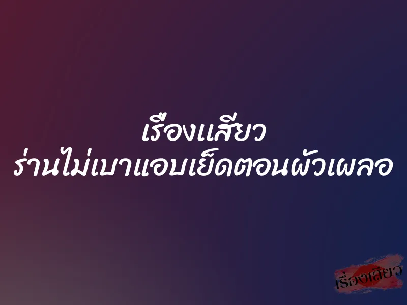 เรื่องเเสียว ร่านไม่เบาแอบเย็ดตอนผัวเผลอ