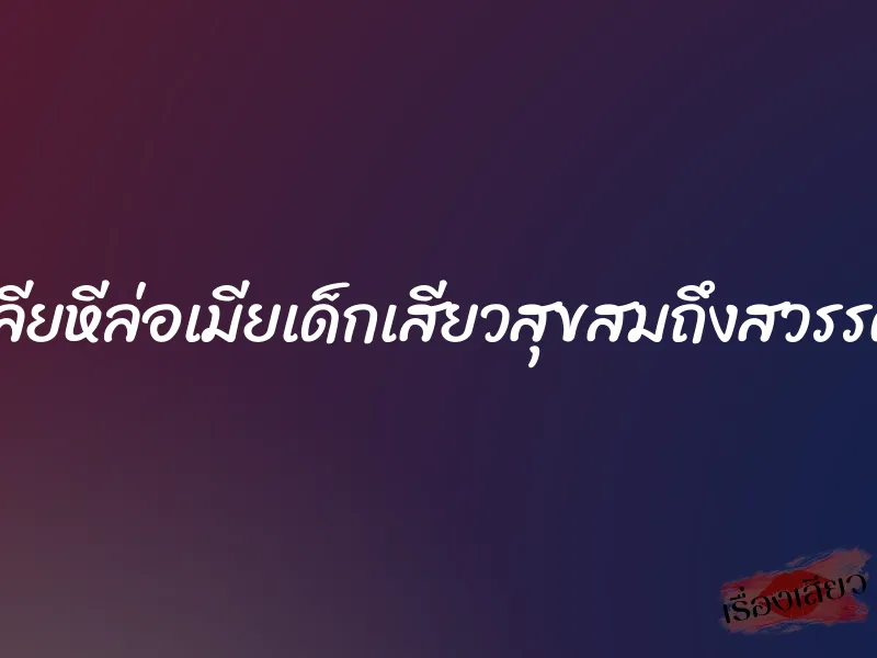 เลียหีล่อเมียเด็กเสียวสุขสมถึงสวรรค์