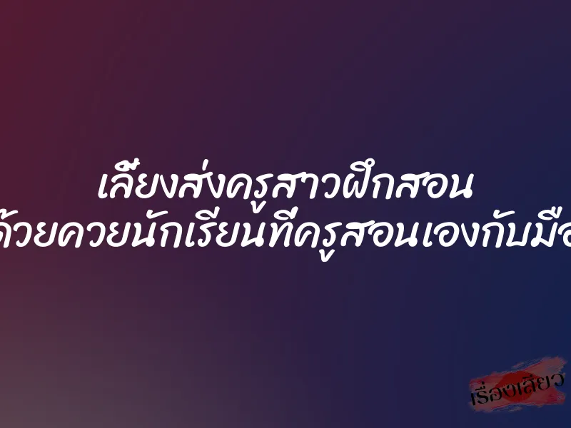 เลี้ยงส่งครูสาวฝึกสอน ด้วยควยนักเรียนที่ครูสอนเองกับมือ