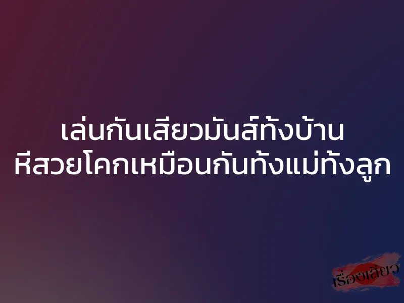 เล่นกันเสียวมันส์ทั้งบ้าน หีสวยโคกเหมือนกันทั้งแม่ทั้งลูก