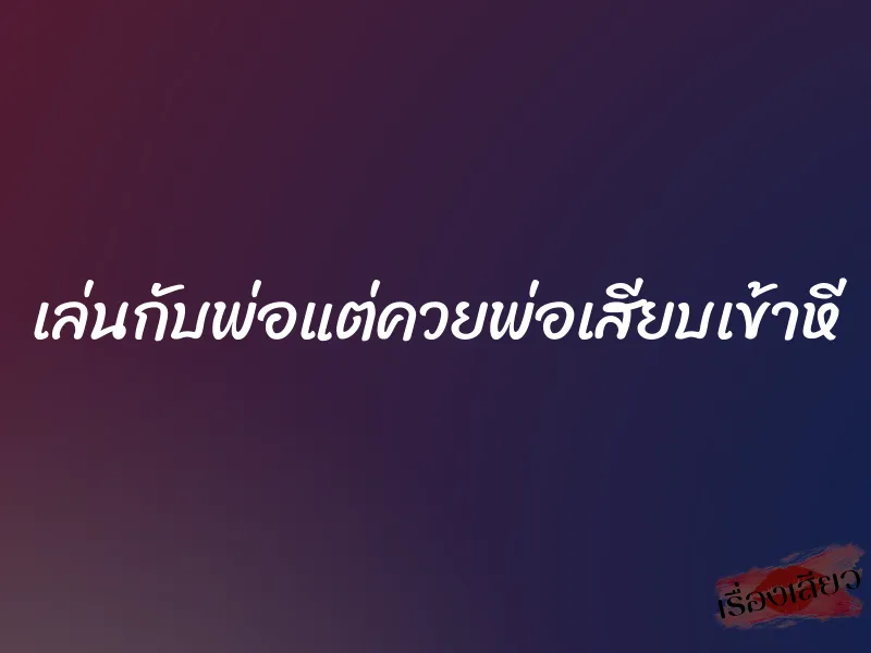 เล่นกับพ่อแต่ควยพ่อเสียบเข้าหี