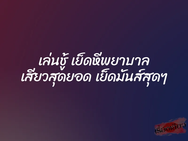 เล่นชู้ เย็ดหีพยาบาล เสียวสุดยอด เย็ดมันส์สุดๆ