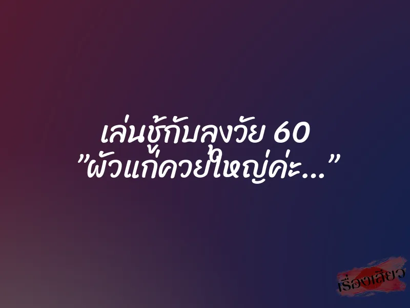 เล่นชู้กับลุงวัย 60 ”ผัวแก่ควยใหญ่ค่ะ…”