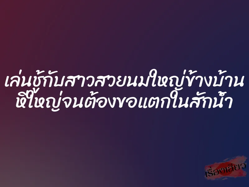เล่นชู้กับสาวสวยนมใหญ่ข้างบ้าน หีใหญ่จนต้องขอแตกในสักน้ำ