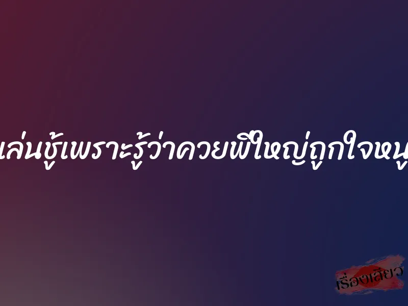 เล่นชู้เพราะรู้ว่าควยพี่ใหญ่ถูกใจหนู