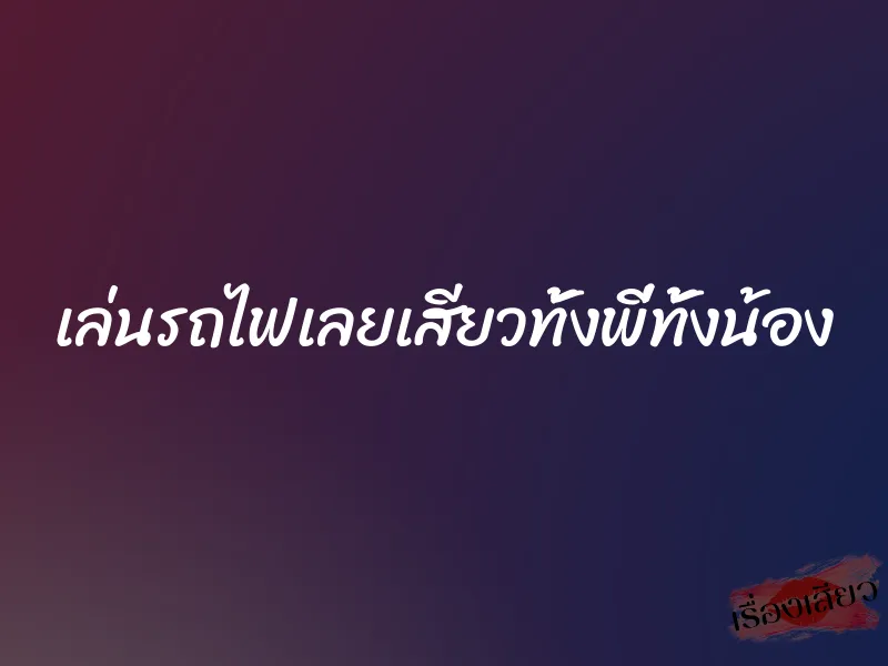 เล่นรถไฟเลยเสียวทั้งพี่ทั้งน้อง
