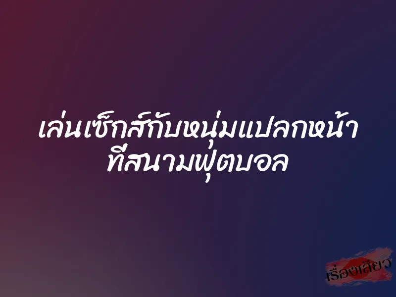 เล่นเซ็กส์กับหนุ่มแปลกหน้า ที่สนามฟุตบอล