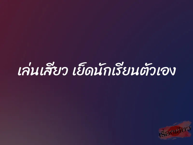 เล่นเสียว เย็ดนักเรียนตัวเอง