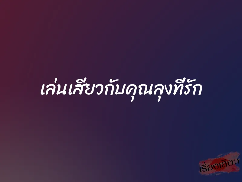 เล่นเสียวกับคุณลุงที่รัก