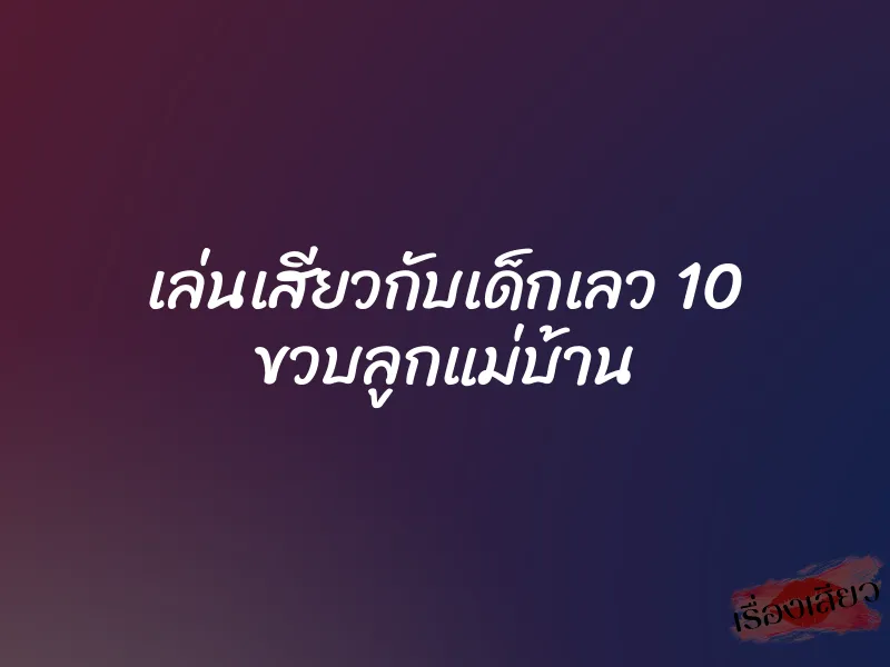 เล่นเสียวกับเด็กเลว 10 ขวบลูกแม่บ้าน