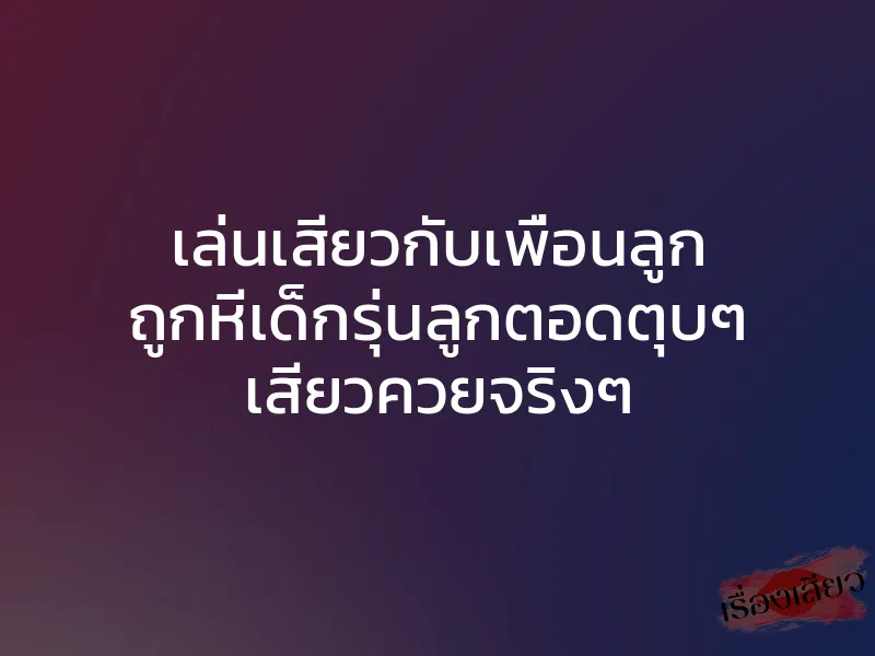 เล่นเสียวกับเพื่อนลูก ถูกหีเด็กรุ่นลูกตอดตุบๆ เสียวควยจริงๆ