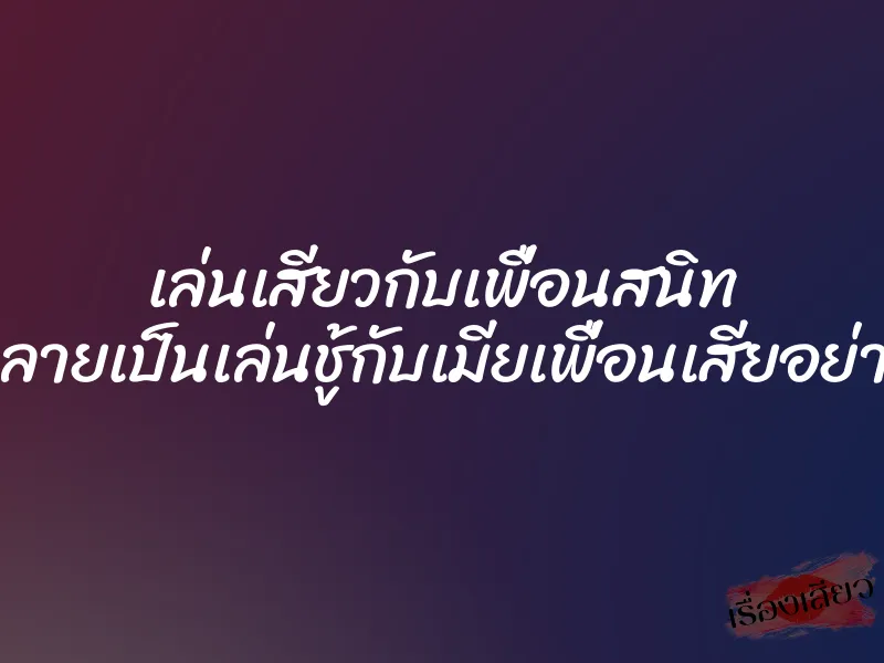 เล่นเสียวกับเพื่อนสนิท แต่กลายเป็นเล่นชู้กับเมียเพื่อนเสียอย่างนั้น