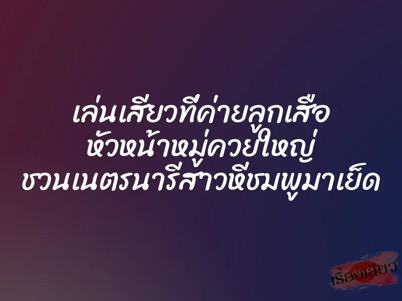 เล่นเสียวที่ค่ายลูกเสือ หัวหน้าหมู่ควยใหญ่ ชวนเนตรนารีสาวหีชมพูมาเย็ด