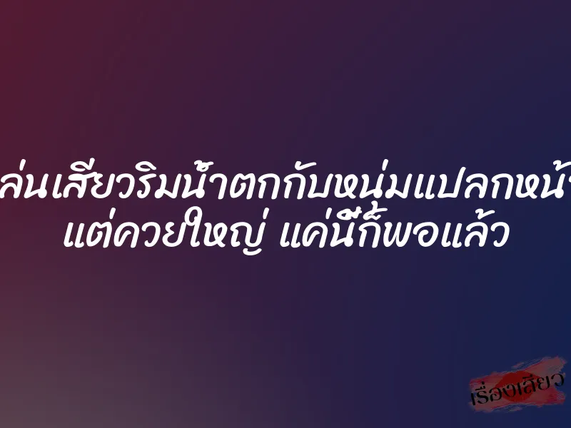 เล่นเสียวริมน้ำตกกับหนุ่มแปลกหน้า แต่ควยใหญ่ แค่นี้ก็พอแล้ว