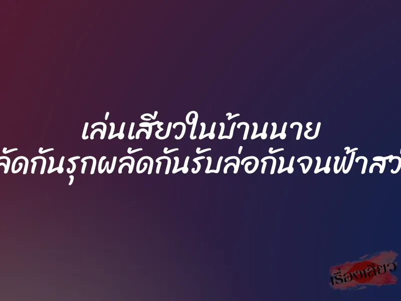 เล่นเสียวในบ้านนาย ”ผลัดกันรุกผลัดกันรับล่อกันจนฟ้าสว่าง”