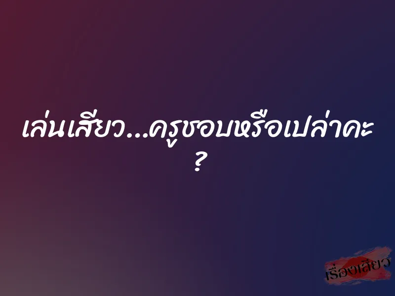 เล่นเสียว…ครูชอบหรือเปล่าคะ ?