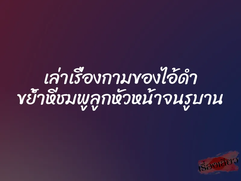 เล่าเรื่องกามของไอ้ดำ ขย้ำหีชมพูลูกหัวหน้าจนรูบาน