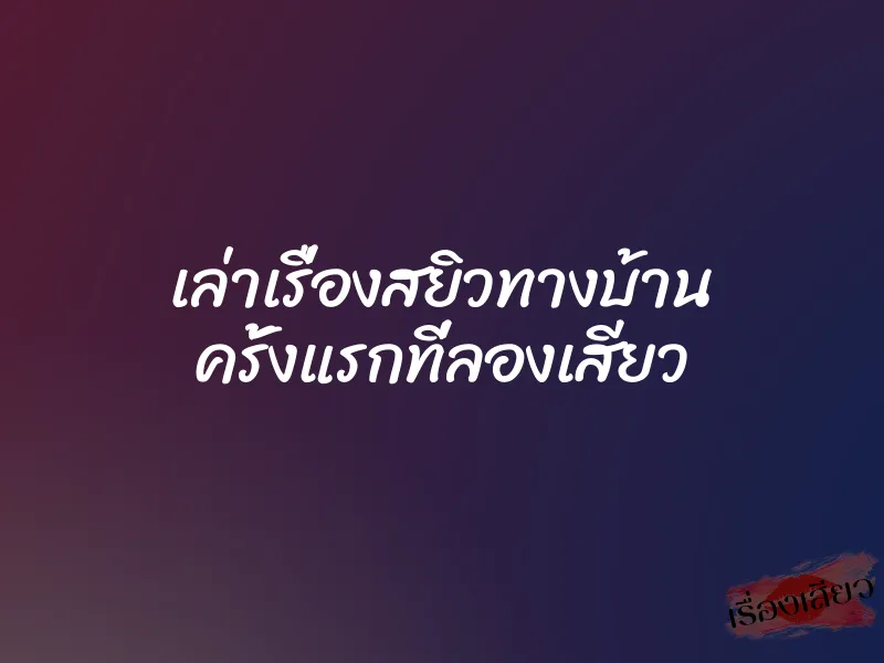 เล่าเรื่องสยิวทางบ้าน ครั้งแรกที่ลองเสียว