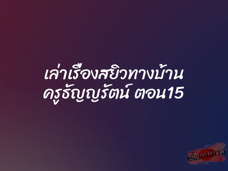 เล่าเรื่องสยิวทางบ้าน ครูธัญญรัตน์ ตอน15