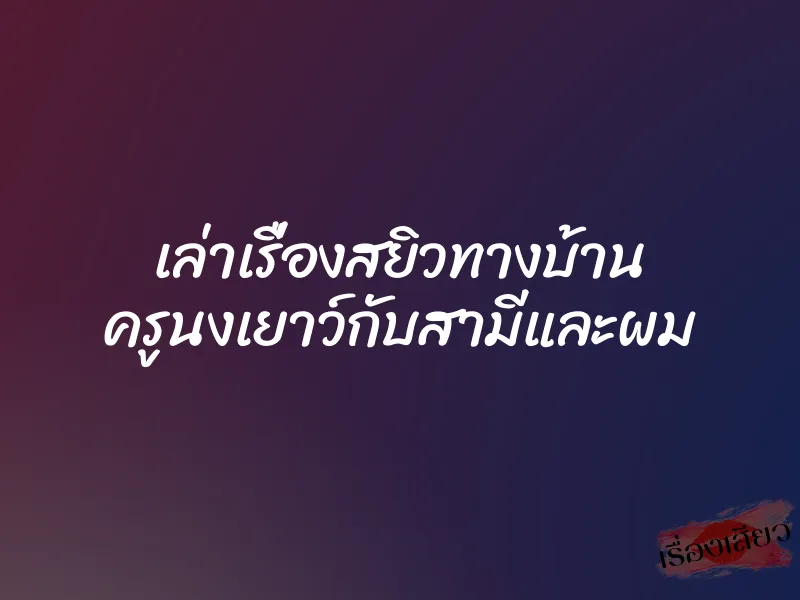 เล่าเรื่องสยิวทางบ้าน ครูนงเยาว์กับสามีและผม