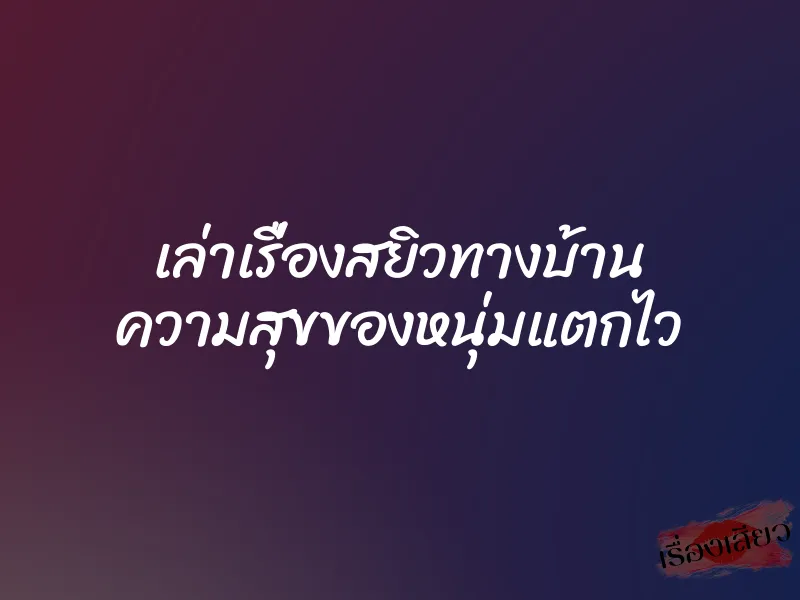 เล่าเรื่องสยิวทางบ้าน ความสุขของหนุ่มแตกไว