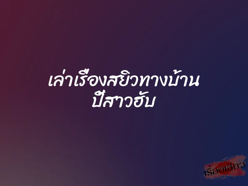 เล่าเรื่องสยิวทางบ้าน ปี้สาวฮับ