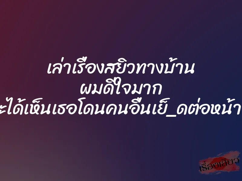 เล่าเรื่องสยิวทางบ้าน ผมดีใจมาก ที่จะได้เห็นเธอโดนคนอื่นเย็_ดต่อหน้าผม
