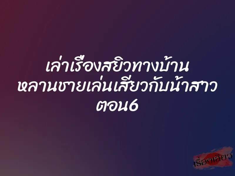 เล่าเรื่องสยิวทางบ้าน หลานชายเล่นเสียวกับน้าสาว ตอน6