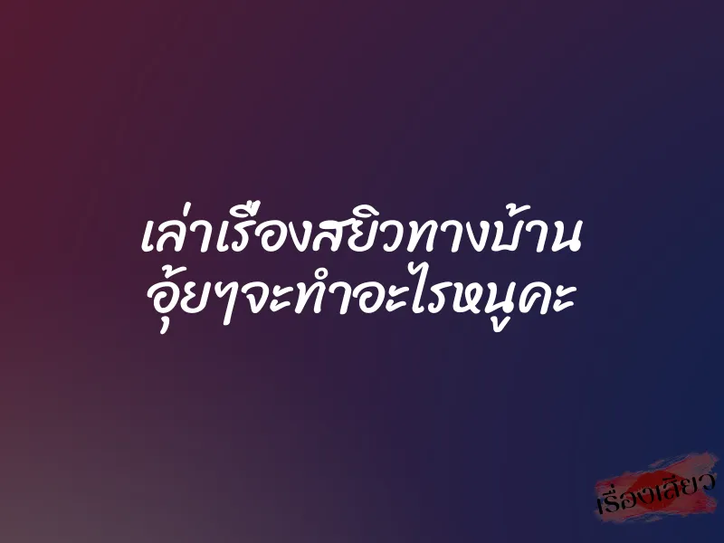 เล่าเรื่องสยิวทางบ้าน อุ้ยๆจะทำอะไรหนูคะ